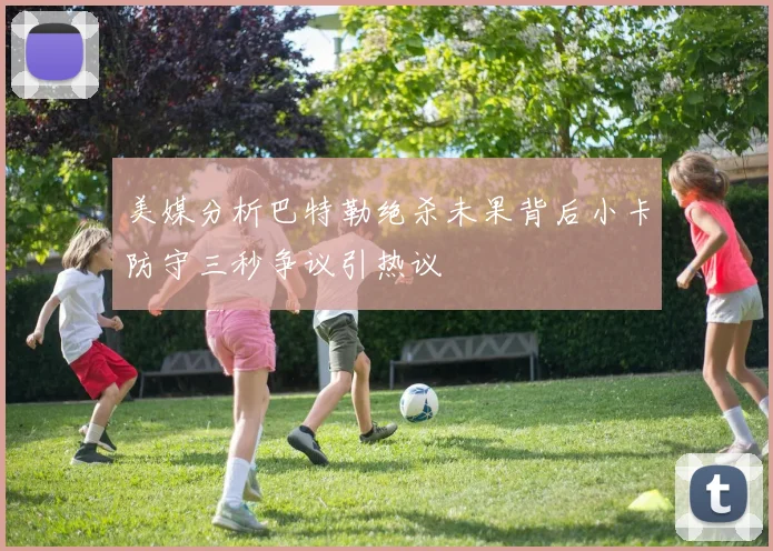美媒分析巴特勒绝杀未果背后小卡防守三秒争议引热议