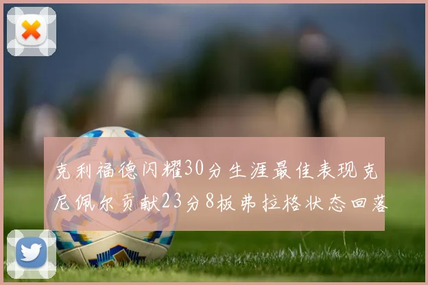 克利福德闪耀30分生涯最佳表现克尼佩尔贡献23分8板弗拉格状态回落仅得14分