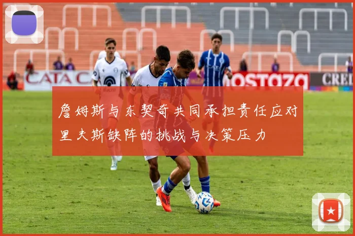 詹姆斯与东契奇共同承担责任应对里夫斯缺阵的挑战与决策压力