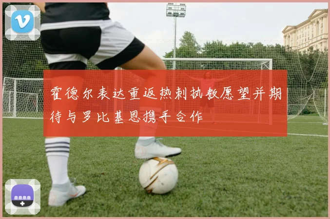 霍德尔表达重返热刺执教愿望并期待与罗比基恩携手合作
