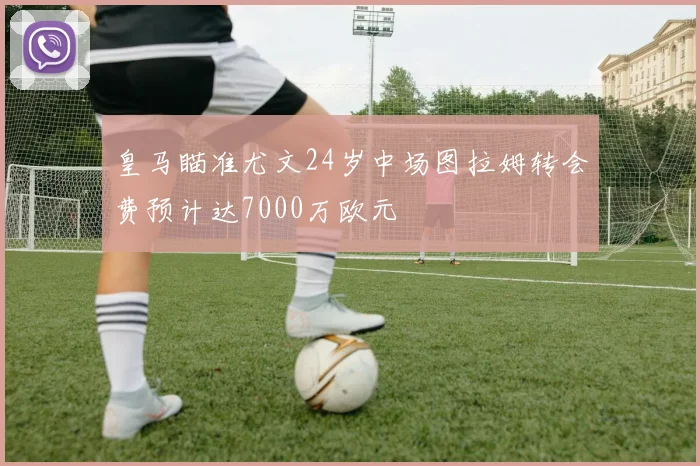 皇马瞄准尤文24岁中场图拉姆转会费预计达7000万欧元