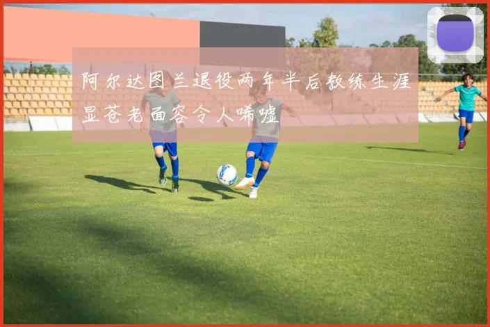 阿尔达图兰退役两年半后教练生涯显苍老面容令人唏嘘