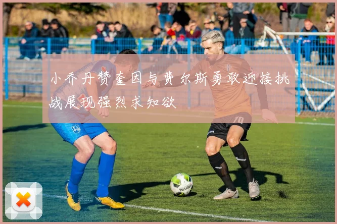 小乔丹赞奎因与费尔斯勇敢迎接挑战展现强烈求知欲