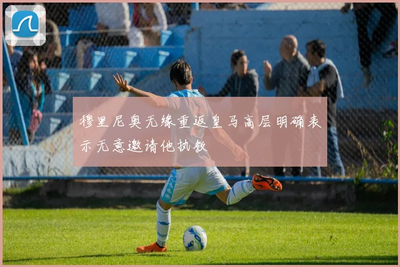 穆里尼奥无缘重返皇马高层明确表示无意邀请他执教