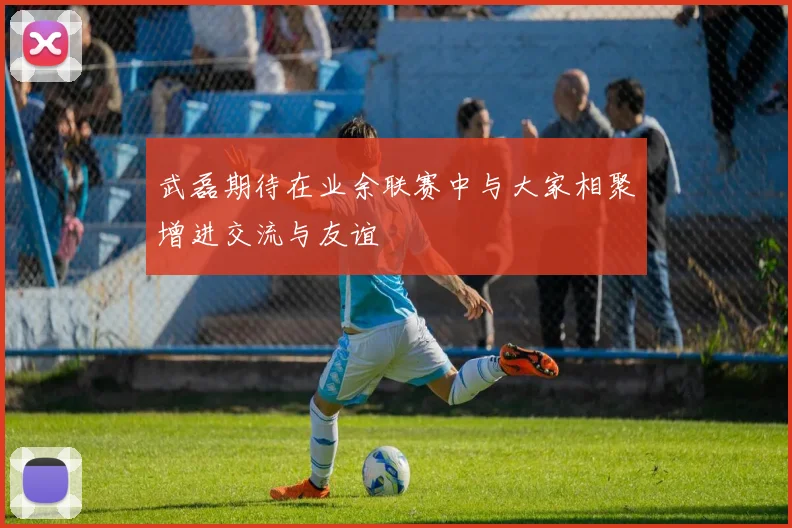武磊期待在业余联赛中与大家相聚增进交流与友谊