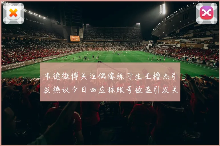 韦德微博关注偶像练习生王橹杰引发热议今日回应称账号被盗引发关注
