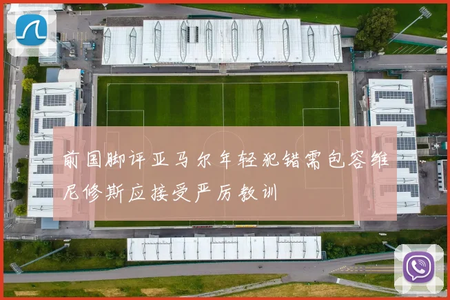 前国脚评亚马尔年轻犯错需包容维尼修斯应接受严厉教训