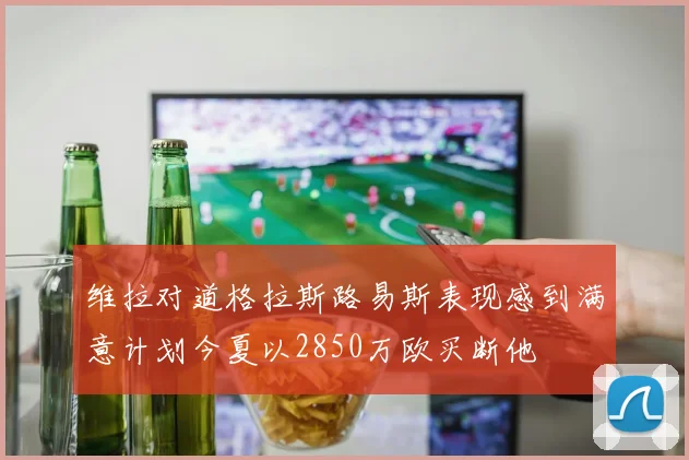 维拉对道格拉斯路易斯表现感到满意计划今夏以2850万欧买断他