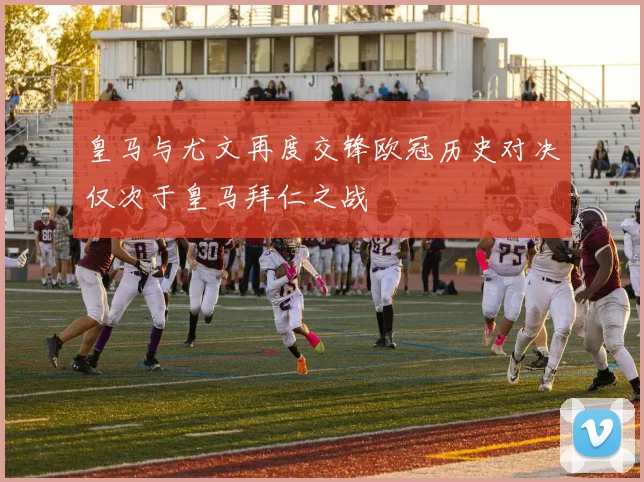 皇马与尤文再度交锋欧冠历史对决仅次于皇马拜仁之战
