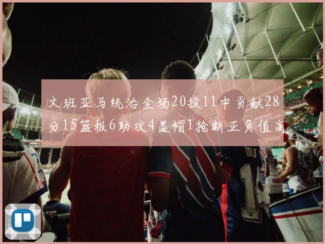 文班亚马统治全场20投11中贡献28分15篮板6助攻4盖帽1抢断正负值高达32