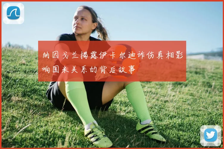 纳因戈兰揭露伊卡尔迪诈伤真相影响国米关系的背后故事