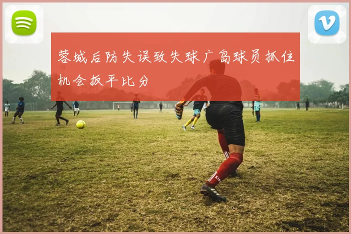 蓉城后防失误致失球广岛球员抓住机会扳平比分