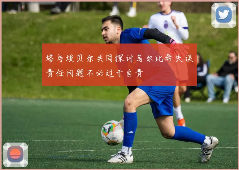 塔与埃贝尔共同探讨乌尔比希失误责任问题不必过于自责