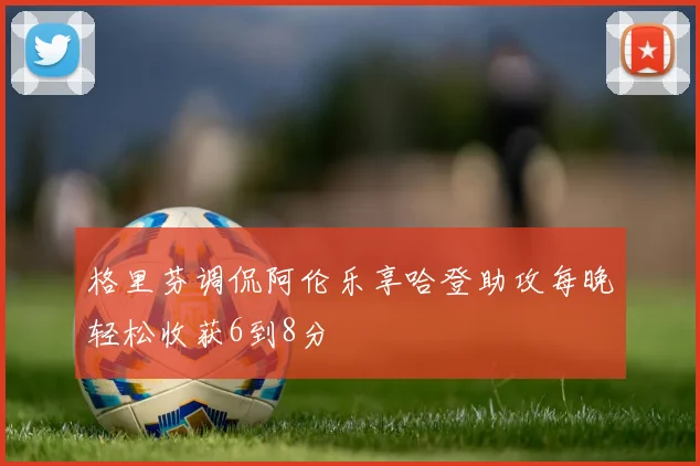 格里芬调侃阿伦乐享哈登助攻每晚轻松收获6到8分