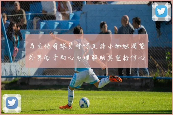 马竞传奇球员呼吁支持小蜘蛛渴望外界给予耐心与理解助其重拾信心