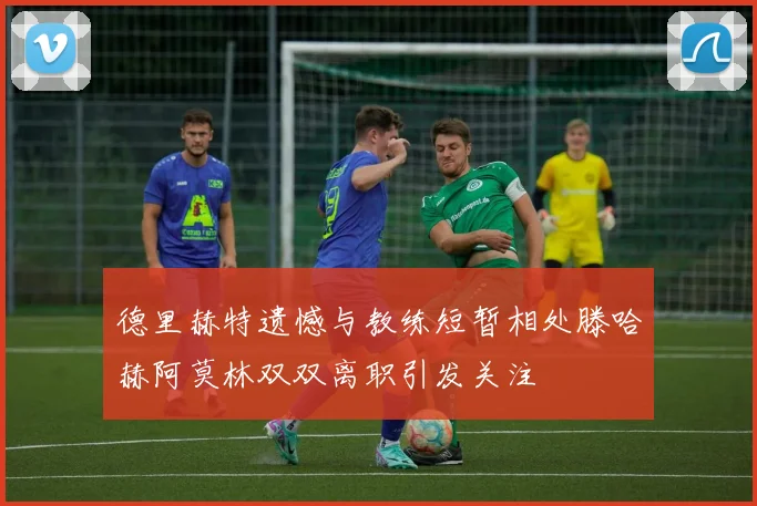 德里赫特遗憾与教练短暂相处滕哈赫阿莫林双双离职引发关注