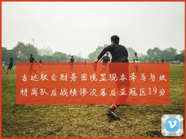 吉达联合财务困境显现本泽马与坎特离队后战绩惨淡落后亚冠区19分