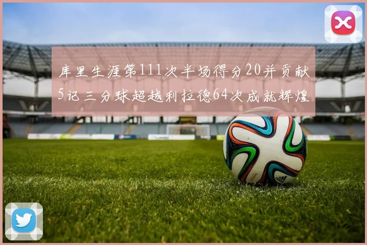 库里生涯第111次半场得分20并贡献5记三分球超越利拉德64次成就辉煌