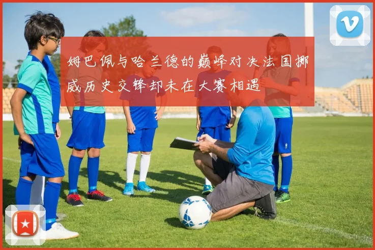姆巴佩与哈兰德的巅峰对决法国挪威历史交锋却未在大赛相遇