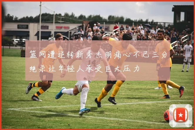 篮网遭逆转新秀杰明痛心不已三分绝杀让年轻人承受巨大压力