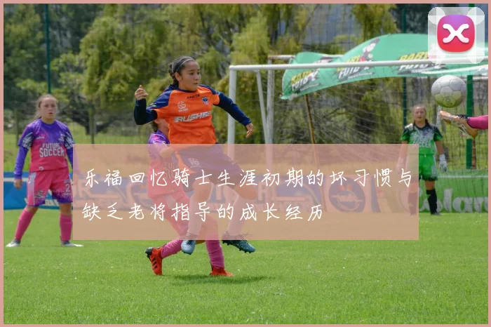 乐福回忆骑士生涯初期的坏习惯与缺乏老将指导的成长经历