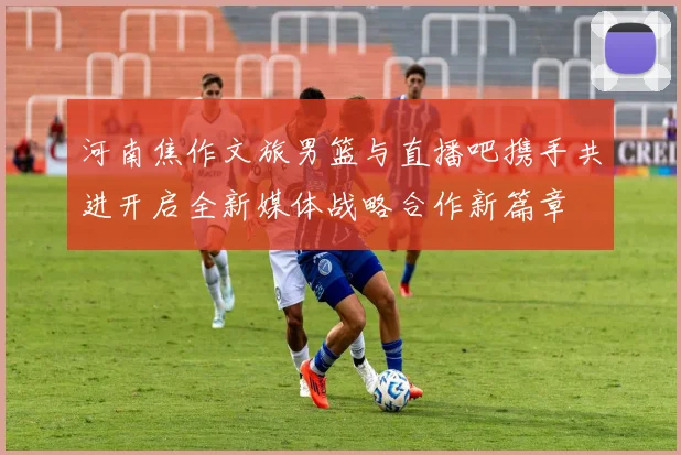 河南焦作文旅男篮与直播吧携手共进开启全新媒体战略合作新篇章