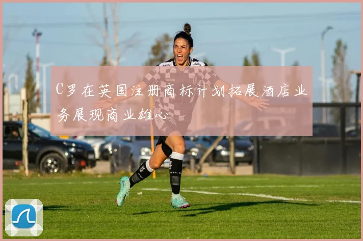 C罗在英国注册商标计划拓展酒店业务展现商业雄心