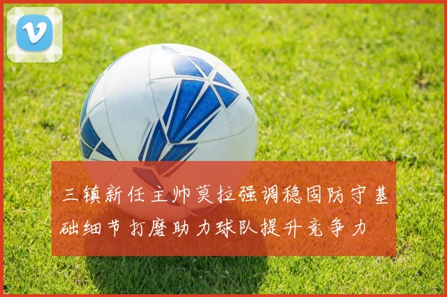 三镇新任主帅莫拉强调稳固防守基础细节打磨助力球队提升竞争力