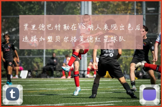 贾里德巴特勒在VS湖人表现出色后选择加盟贝尔格莱德红星球队