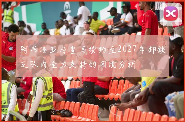 阿韦洛亚与皇马续约至2027年却缺乏队内全力支持的困境分析