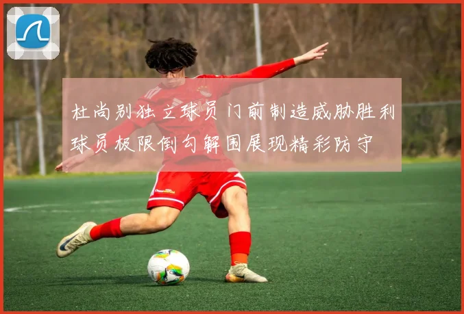 杜尚别独立球员门前制造威胁胜利球员极限倒勾解围展现精彩防守