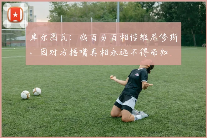 库尔图瓦：我百分百相信维尼修斯，因对方捂嘴真相永远不得而知