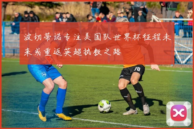 波切蒂诺专注美国队世界杯征程未来或重返英超执教之路
