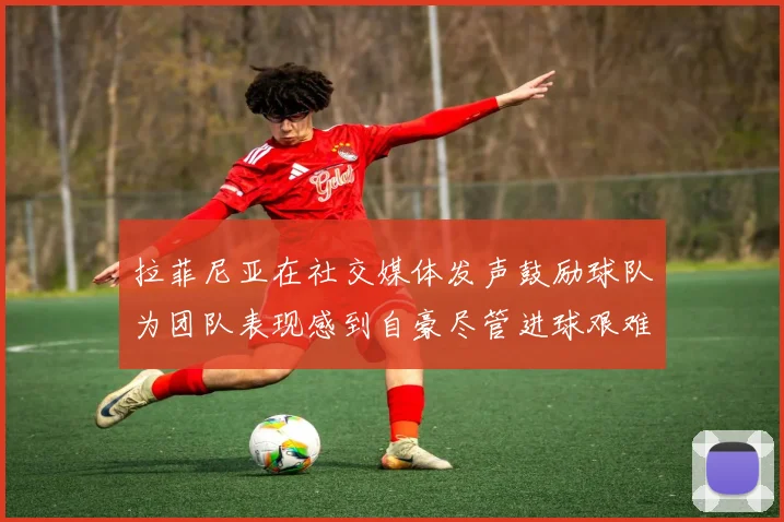 拉菲尼亚在社交媒体发声鼓励球队为团队表现感到自豪尽管进球艰难