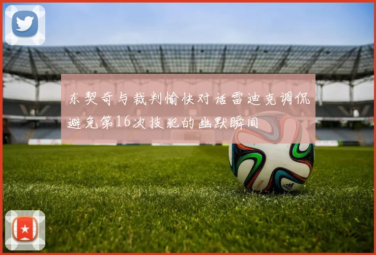 东契奇与裁判愉快对话雷迪克调侃避免第16次技犯的幽默瞬间