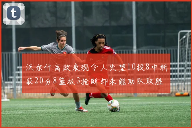 沃尔什高效表现令人失望10投8中斩获20分8篮板3抢断却未能助队取胜