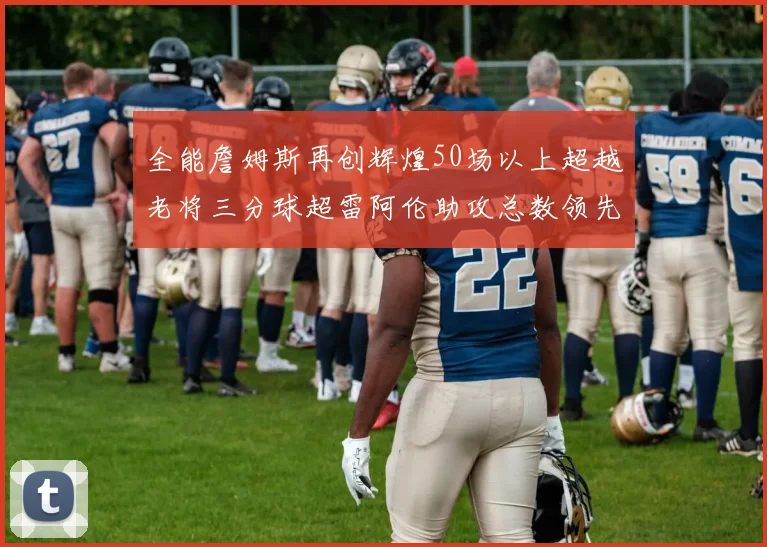 全能詹姆斯再创辉煌50场以上超越老将三分球超雷阿伦助攻总数领先隆多