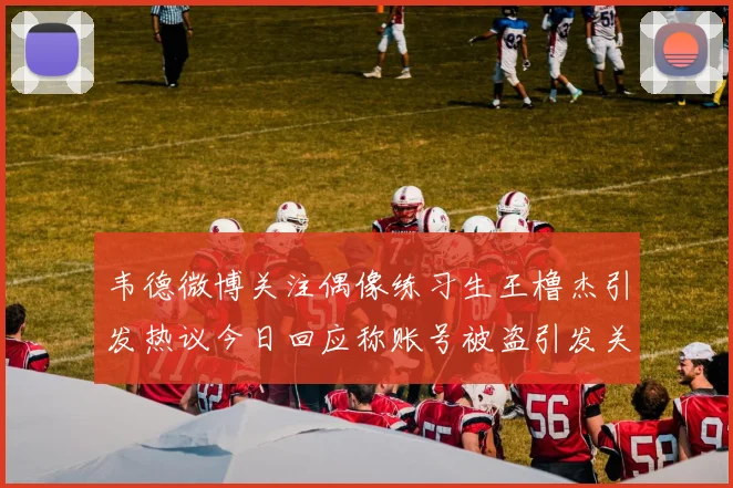 韦德微博关注偶像练习生王橹杰引发热议今日回应称账号被盗引发关注
