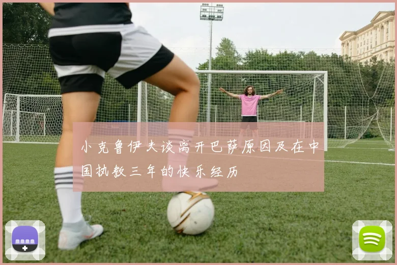 小克鲁伊夫谈离开巴萨原因及在中国执教三年的快乐经历