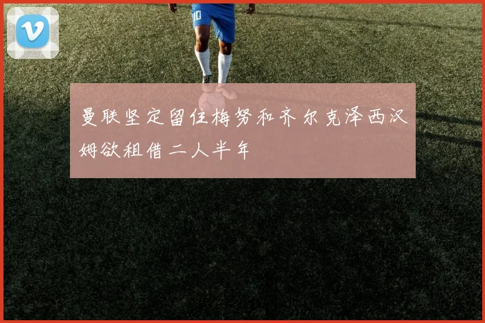 曼联坚定留住梅努和齐尔克泽西汉姆欲租借二人半年